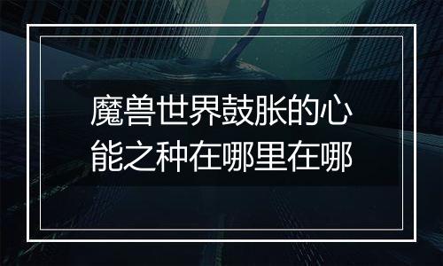 魔兽世界鼓胀的心能之种在哪里在哪