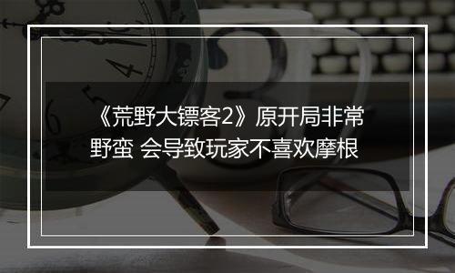 《荒野大镖客2》原开局非常野蛮 会导致玩家不喜欢摩根