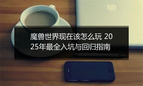 魔兽世界现在该怎么玩 2025年最全入坑与回归指南