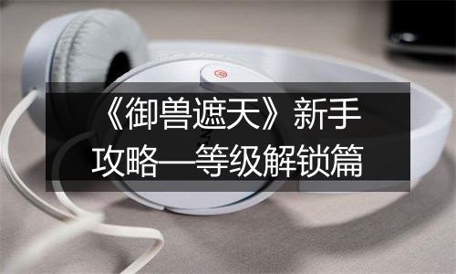 《御兽遮天》新手攻略—等级解锁篇