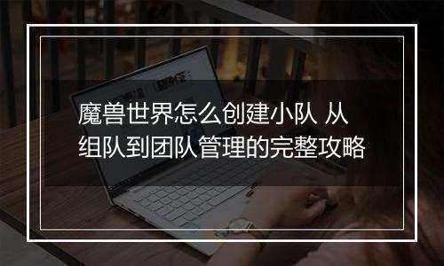 魔兽世界怎么创建小队 从组队到团队管理的完整攻略