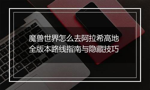 魔兽世界怎么去阿拉希高地 全版本路线指南与隐藏技巧