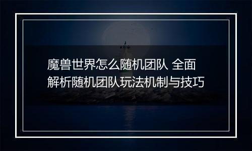 魔兽世界怎么随机团队 全面解析随机团队玩法机制与技巧