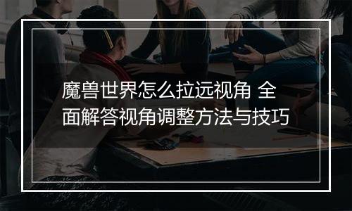 魔兽世界怎么拉远视角 全面解答视角调整方法与技巧