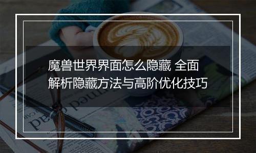 魔兽世界界面怎么隐藏 全面解析隐藏方法与高阶优化技巧