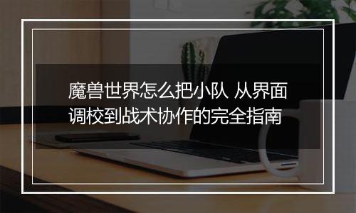 魔兽世界怎么把小队 从界面调校到战术协作的完全指南