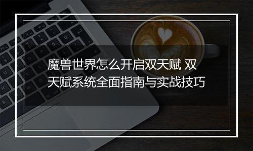 魔兽世界怎么开启双天赋 双天赋系统全面指南与实战技巧