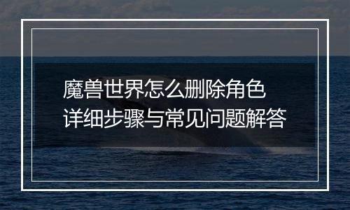 魔兽世界怎么删除角色 详细步骤与常见问题解答