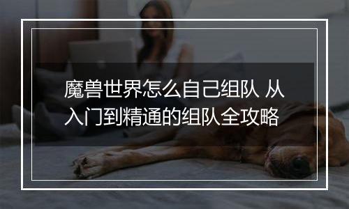 魔兽世界怎么自己组队 从入门到精通的组队全攻略