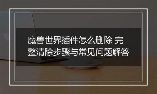 魔兽世界插件怎么删除 完整清除步骤与常见问题解答