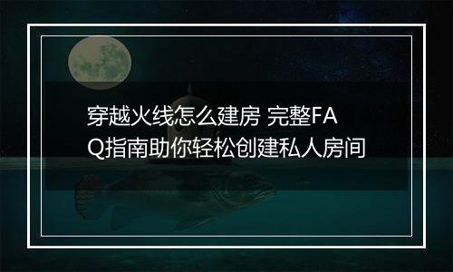 穿越火线怎么建房 完整FAQ指南助你轻松创建私人房间