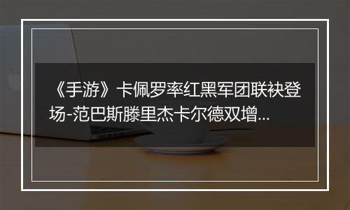《手游》卡佩罗率红黑军团联袂登场-范巴斯滕里杰卡尔德双增能上线