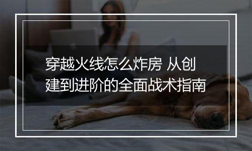 穿越火线怎么炸房 从创建到进阶的全面战术指南