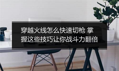 穿越火线怎么快速切枪 掌握这些技巧让你战斗力翻倍