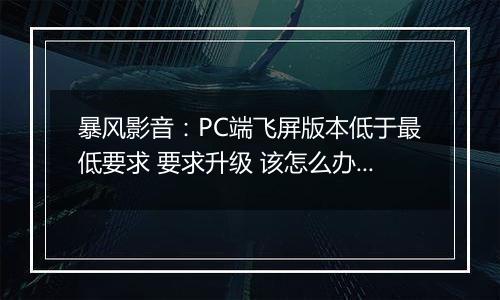暴风影音：PC端飞屏版本低于最低要求 要求升级 该怎么办？