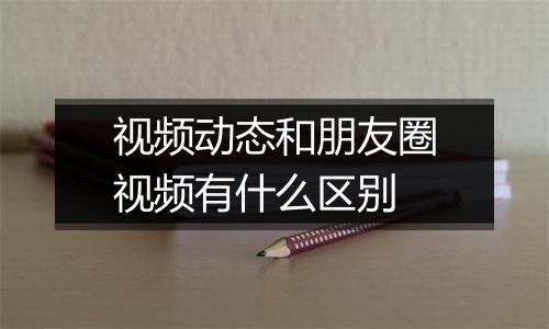 视频动态和朋友圈视频有什么区别