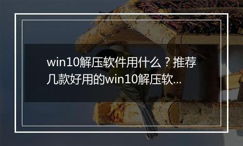win10解压软件用什么？推荐几款好用的win10解压软件