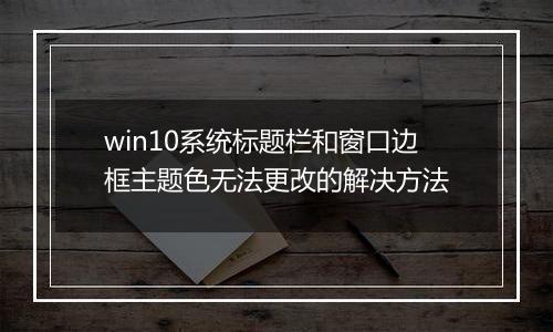 win10系统标题栏和窗口边框主题色无法更改的解决方法
