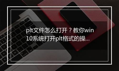 plt文件怎么打开？教你win10系统打开plt格式的操作方法