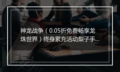 神龙战争（0.05折免费畅享龙珠世界）终身累充活动梨子手游