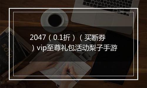 2047（0.1折）（买断券）vip至尊礼包活动梨子手游