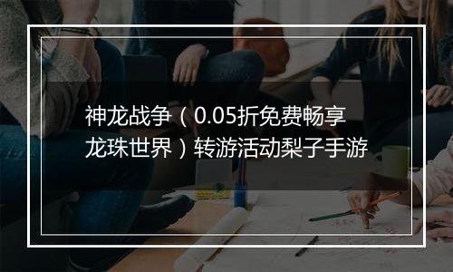 神龙战争（0.05折免费畅享龙珠世界）转游活动梨子手游